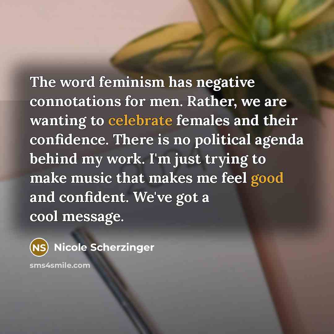 “The word feminism has negative connotations for men. Rather, we are wanting to celebrate females and their confidence. There is no political agenda behind my work. I'm just trying to make music that makes me feel good and confident. We've got a cool message.” quote by Nicole Scherzinger