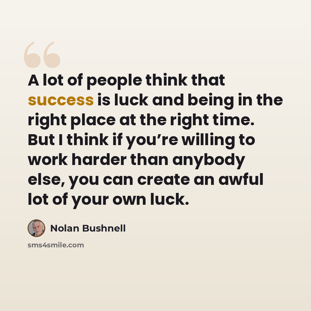 “A lot of people think that success is luck and being in the right place at the right time. But I think if you’re willing to work harder than anybody else, you can create an awful lot of your own luck.” quote by Nolan Bushnell