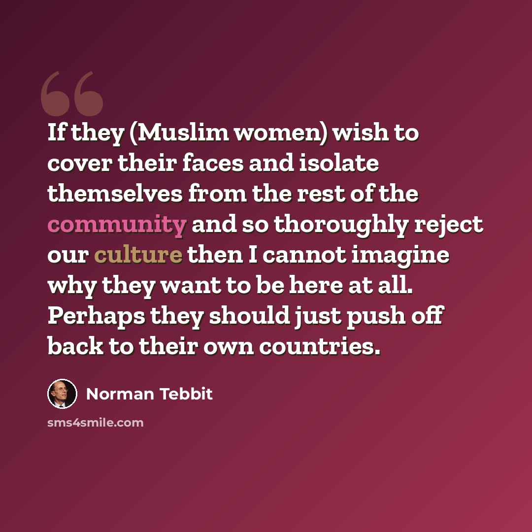 “If they (Muslim women) wish to cover their faces and isolate themselves from the rest of the community and so thoroughly reject our culture then I cannot imagine why they want to be here at all. Perhaps they should just push off back to their own countries.” quote by Norman Tebbit