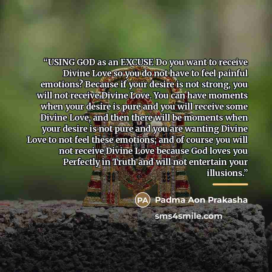 “USING GOD as an EXCUSE Do you want to receive Divine Love so you do not have to feel painful emotions? Because if your desire is not strong, you will not receive Divine Love. You can have moments when your desire is pure and you will receive some Divine Love, and then there will be moments when…” quote by Padma Aon Prakasha