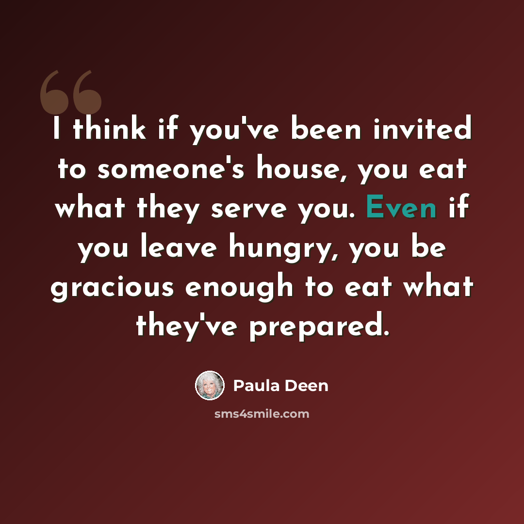 “I think if you've been invited to someone's house, you eat what they serve you. Even if you leave hungry, you be gracious enough to eat what they've prepared.” quote by Paula Deen