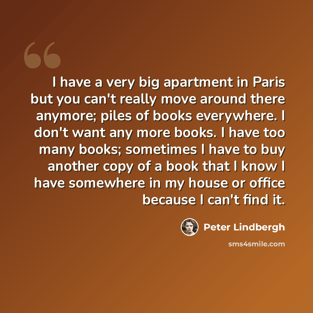 “I have a very big apartment in Paris but you can't really move around there anymore; piles of books everywhere. I don't want any more books. I have too many books; sometimes I have to buy another copy of a book that I know I have somewhere in my house or office because I can't find it.” quote by Peter Lindbergh