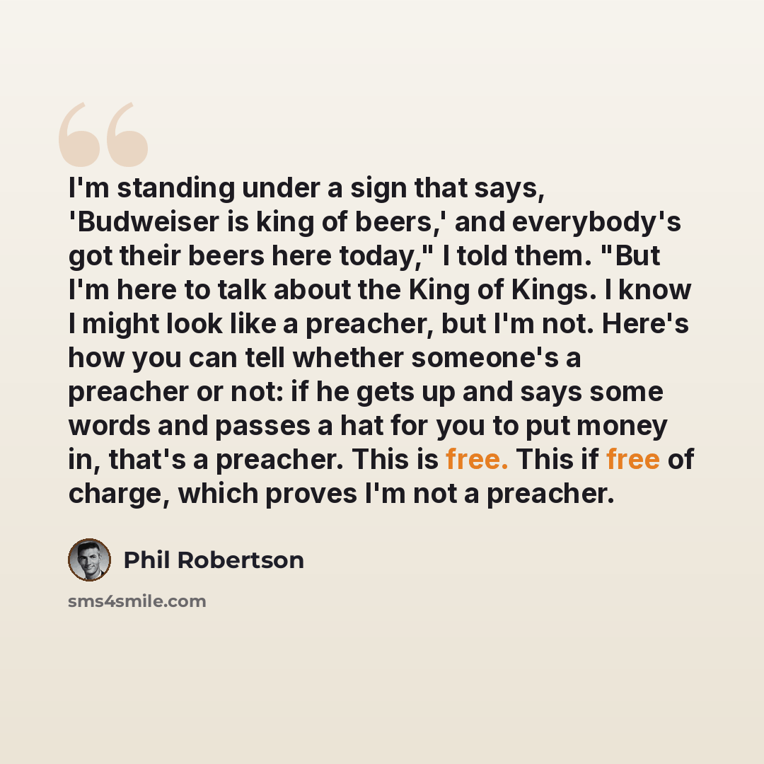 “I'm standing under a sign that says, 'Budweiser is king of beers,' and everybody's got their beers here today," I told them. "But I'm here to talk about the King of Kings. I know I might look like a preacher, but I'm not. Here's how you can tell whether someone's a preacher or not: if he gets up…” quote by Phil Robertson