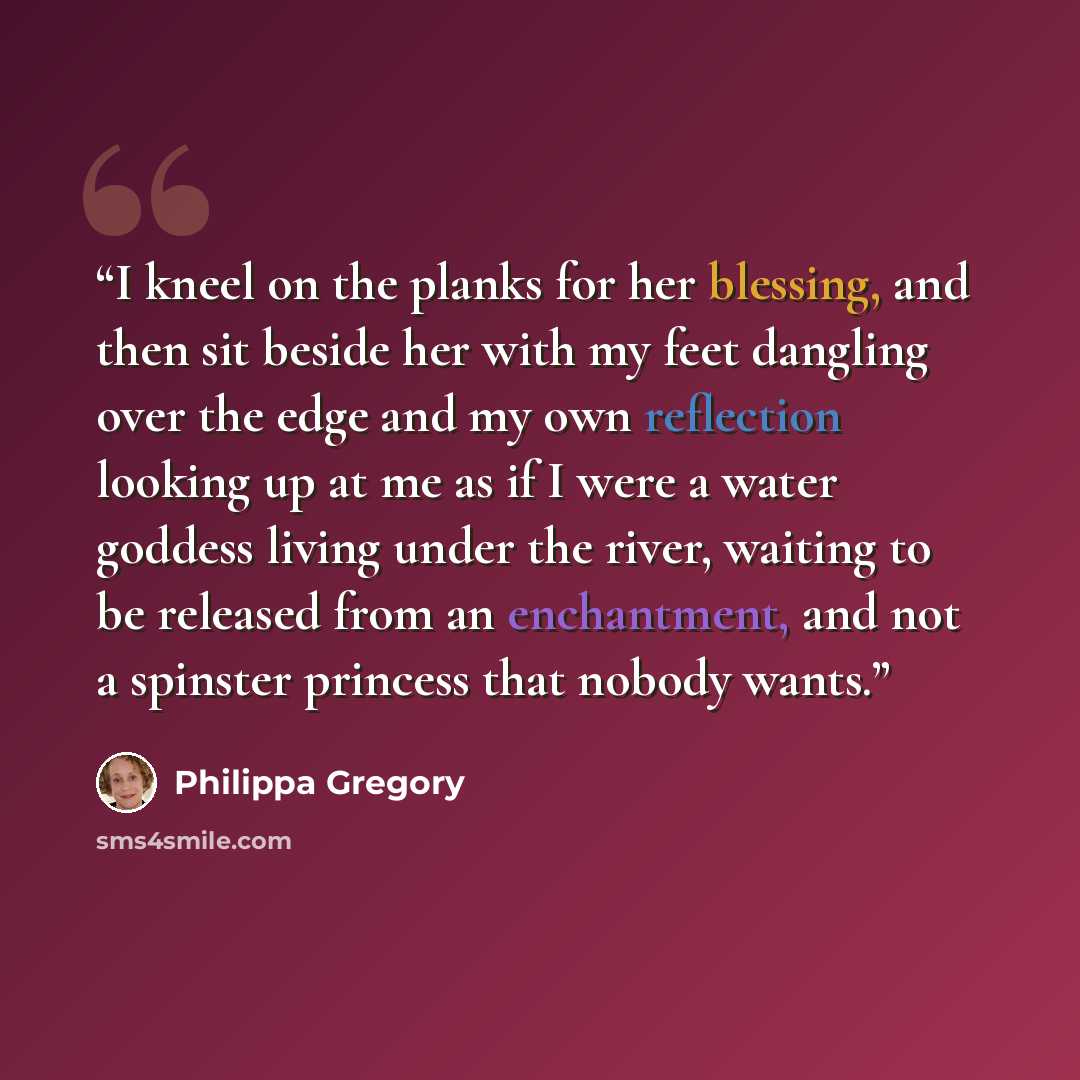 “I kneel on the planks for her blessing, and then sit beside her with my feet dangling over the edge and my own reflection looking up at me as if I were a water goddess living under the river, waiting to be released from an enchantment, and not a spinster princess that nobody wants.” quote by Philippa Gregory