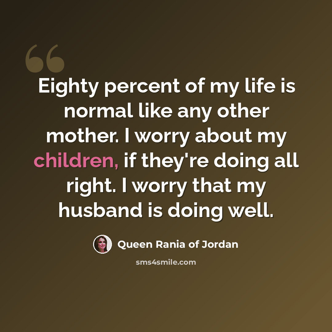 “Eighty percent of my life is normal like any other mother. I worry about my children, if they're doing all right. I worry that my husband is doing well.” quote by Queen Rania of Jordan