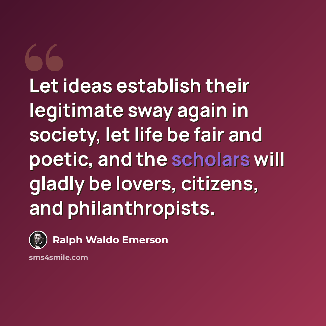 “Let ideas establish their legitimate sway again in society, let life be fair and poetic, and the scholars will gladly be lovers, citizens, and philanthropists.” quote by Ralph Waldo Emerson