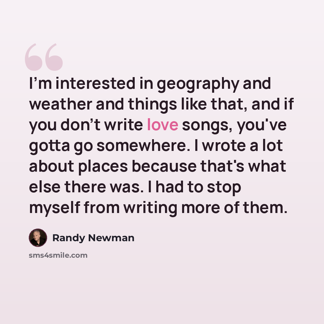 “I'm interested in geography and weather and things like that, and if you don't write love songs, you've gotta go somewhere. I wrote a lot about places because that's what else there was. I had to stop myself from writing more of them.” quote by Randy Newman