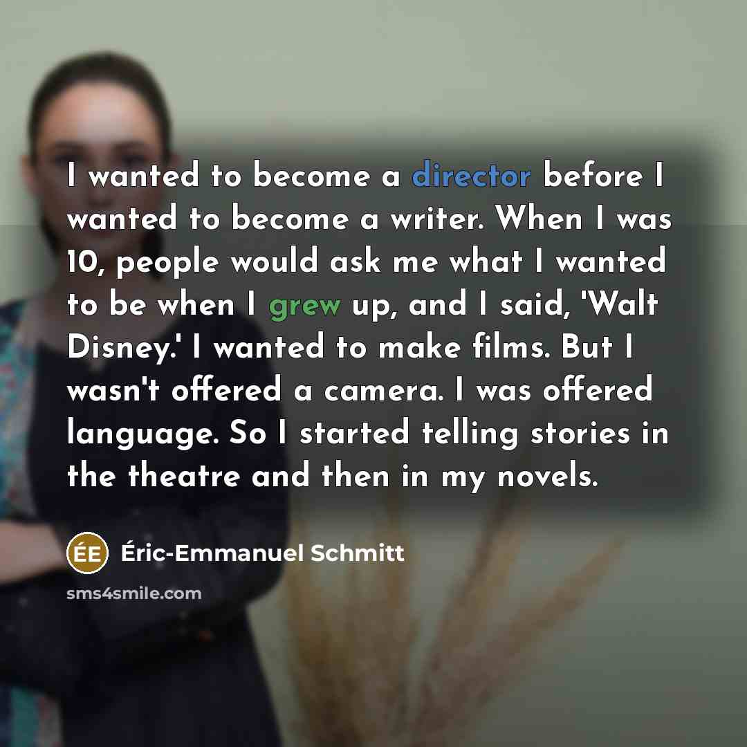 “I wanted to become a director before I wanted to become a writer. When I was 10, people would ask me what I wanted to be when I grew up, and I said, 'Walt Disney.' I wanted to make films. But I wasn't offered a camera. I was offered language. So I started telling stories in the theatre and then in…” quote by Eric-Emmanuel Schmitt