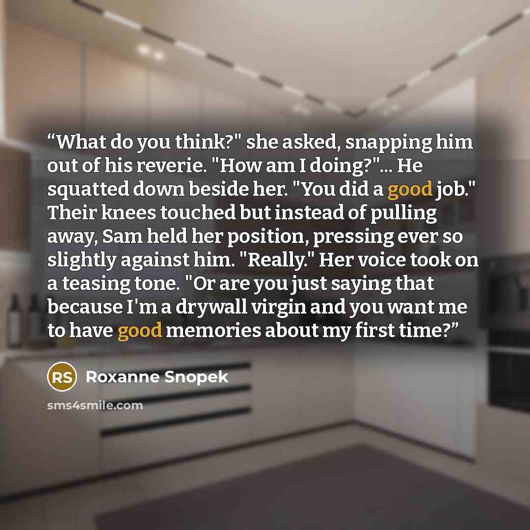 “What do you think?" she asked, snapping him out of his reverie. "How am I doing?"... He squatted down beside her. "You did a good job." Their knees touched but instead of pulling away, Sam held her position, pressing ever so slightly against him. "Really." Her voice took on a teasing tone. "Or are…” quote by Roxanne Snopek