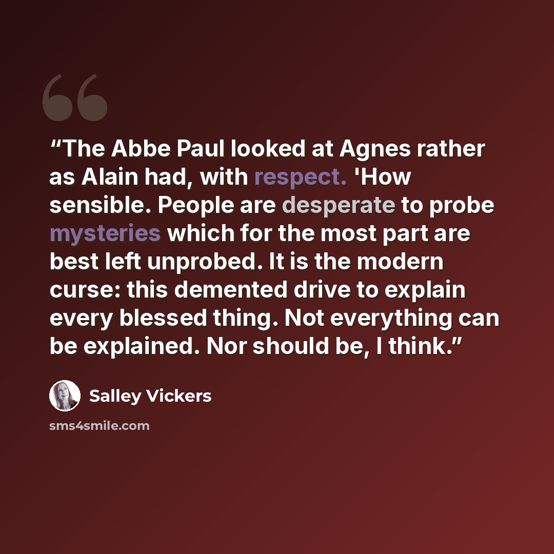 “The Abbe Paul looked at Agnes rather as Alain had, with respect. 'How sensible. People are desperate to probe mysteries which for the most part are best left unprobed. It is the modern curse: this demented drive to explain every blessed thing. Not everything can be explained. Nor should be, I think.” quote by Salley Vickers