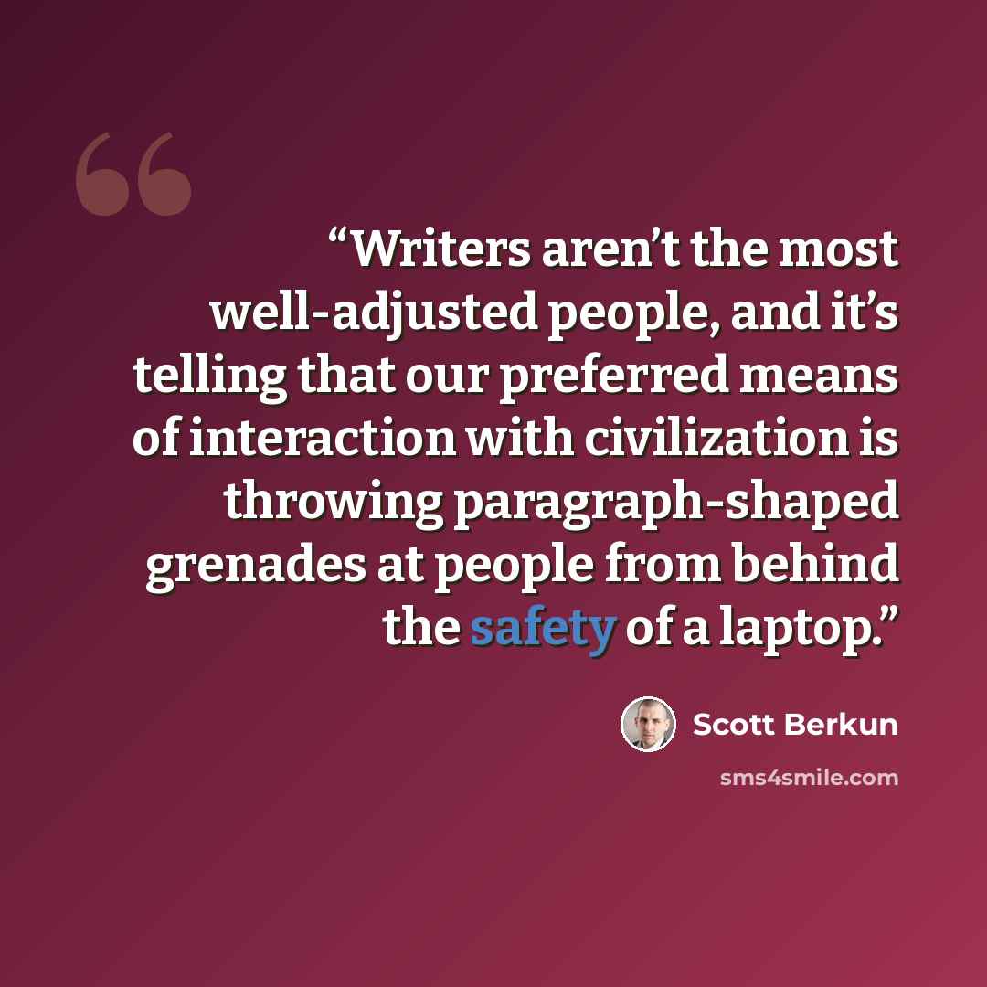 “Writers aren’t the most well-adjusted people, and it’s telling that our preferred means of interaction with civilization is throwing paragraph-shaped grenades at people from behind the safety of a laptop.” quote by Scott Berkun
