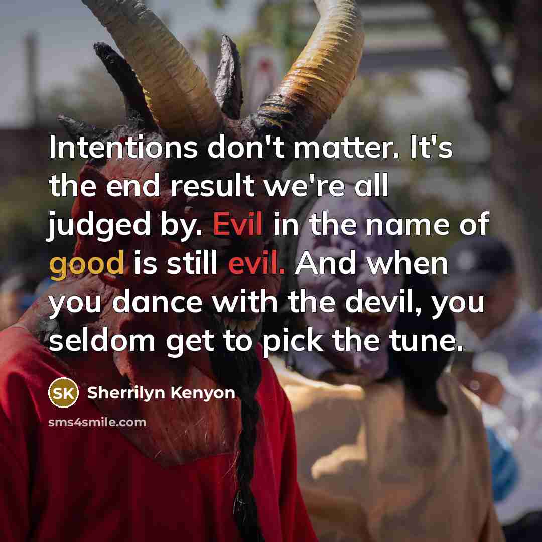 “Intentions don't matter. It's the end result we're all judged by. Evil in the name of good is still evil. And when you dance with the devil, you seldom get to pick the tune.” quote by Sherrilyn Kenyon