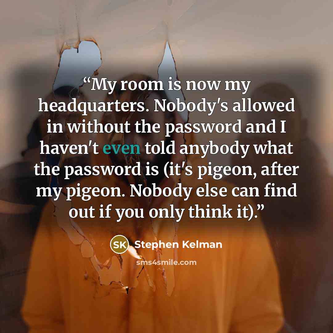 “My room is now my headquarters. Nobody's allowed in without the password and I haven't even told anybody what the password is (it's pigeon, after my pigeon. Nobody else can find out if you only think it).” quote by Stephen Kelman