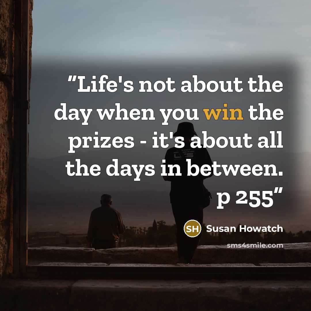 “Life's not about the day when you win the prizes - it's about all the days in between. p 255” quote by Susan Howatch