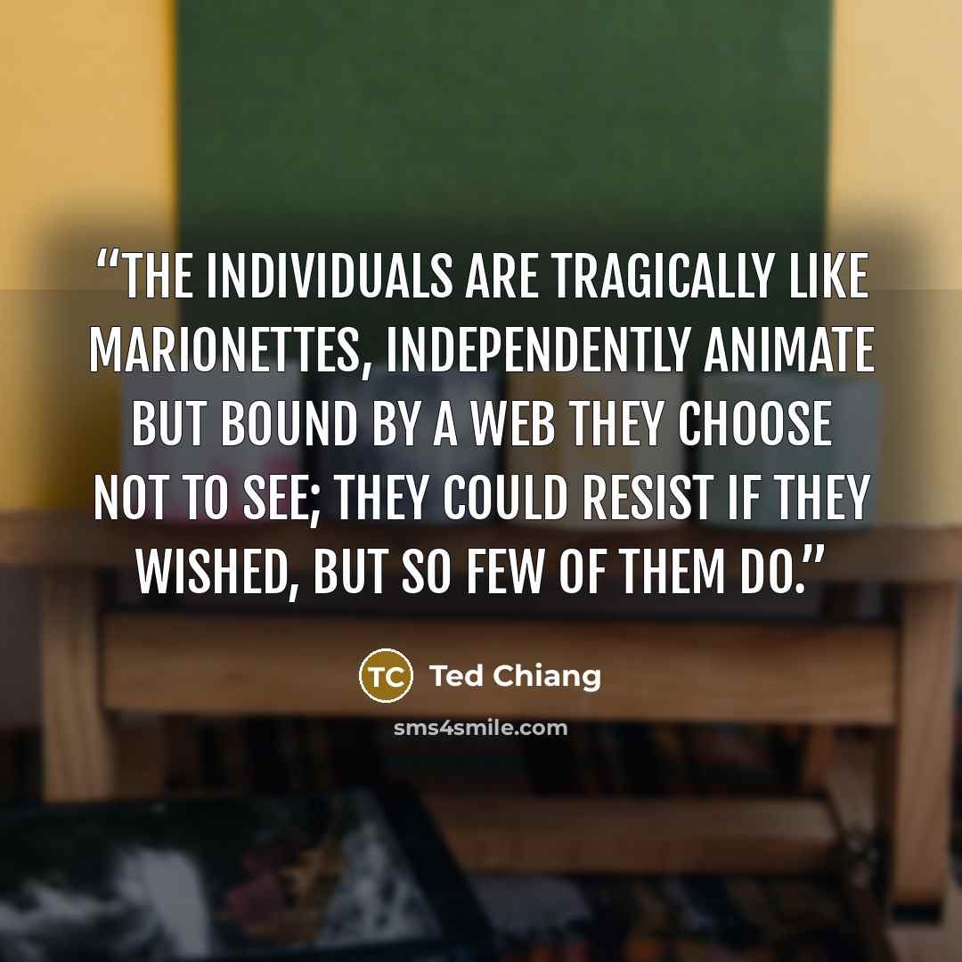 “The individuals are tragically like marionettes, independently animate but bound by a web they choose not to see; they could resist if they wished, but so few of them do.” quote by Ted Chiang