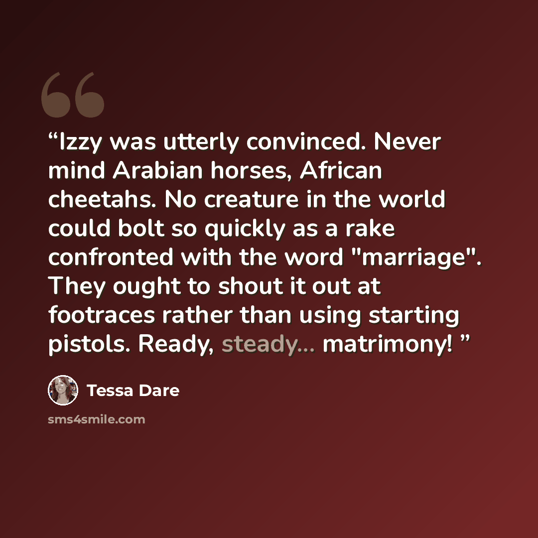 “Izzy was utterly convinced. Never mind Arabian horses, African cheetahs. No creature in the world could bolt so quickly as a rake confronted with the word "marriage". They ought to shout it out at footraces rather than using starting pistols. Ready, steady... matrimony!” quote by Tessa Dare