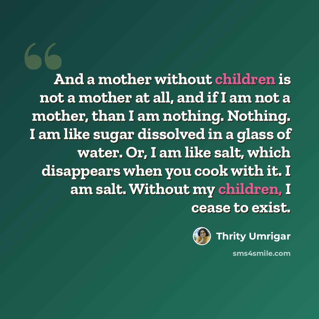 “And a mother without children is not a mother at all, and if I am not a mother, than I am nothing. Nothing. I am like sugar dissolved in a glass of water. Or, I am like salt, which disappears when you cook with it. I am salt. Without my children, I cease to exist.” quote by Thrity Umrigar