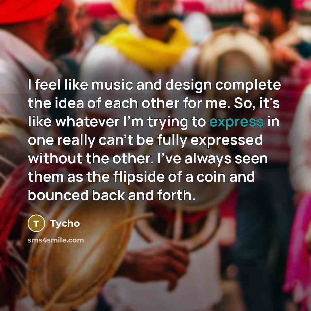 “I feel like music and design complete the idea of each other for me. So, it's like whatever I'm trying to express in one really can't be fully expressed without the other. I've always seen them as the flipside of a coin and bounced back and forth.” quote by Tycho