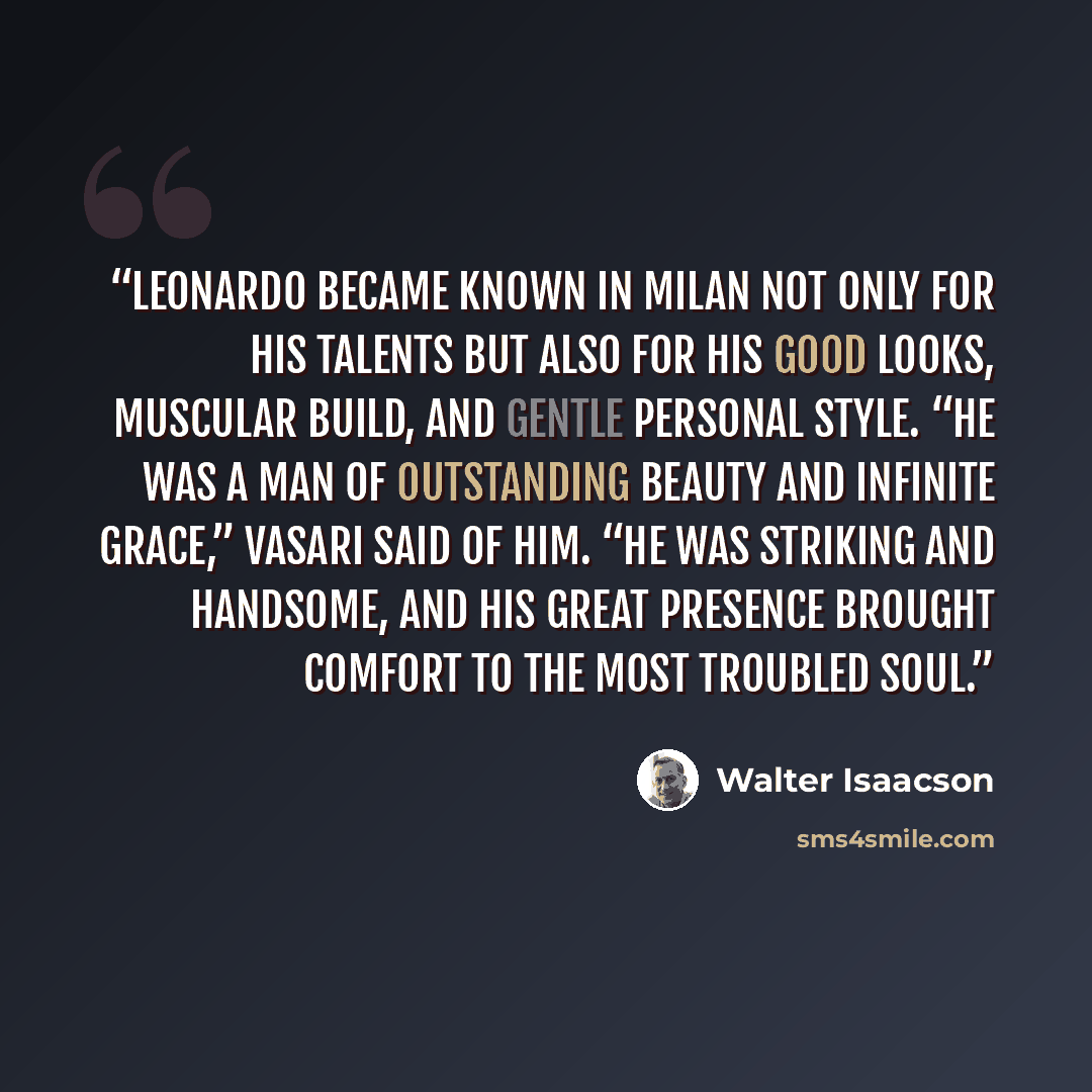 “Leonardo became known in Milan not only for his talents but also for his good looks, muscular build, and gentle personal style. “He was a man of outstanding beauty and infinite grace,” Vasari said of him. “He was striking and handsome, and his great presence brought comfort to the most troubled…” quote by Walter Isaacson