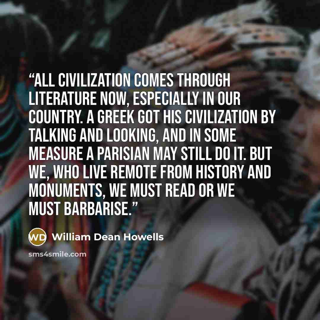 “All civilization comes through literature now, especially in our country. A Greek got his civilization by talking and looking, and in some measure a Parisian may still do it. But we, who live remote from history and monuments, we must read or we must barbarise.” quote by William Dean Howells