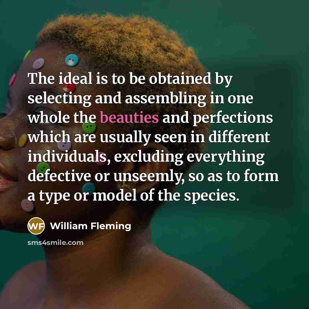 “The ideal is to be obtained by selecting and assembling in one whole the beauties and perfections which are usually seen in different individuals, excluding everything defective or unseemly, so as to form a type or model of the species.” quote by William Fleming