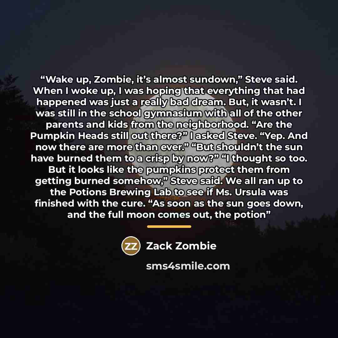 “Wake up, Zombie, it’s almost sundown,” Steve said. When I woke up, I was hoping that everything that had happened was just a really bad dream. But, it wasn’t. I was still in the school gymnasium with all of the other parents and kids from the neighborhood. “Are the Pumpkin Heads still out there?”…” quote by Zack Zombie