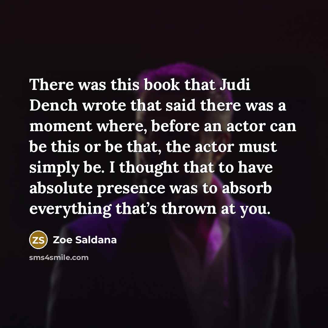 “There was this book that Judi Dench wrote that said there was a moment where, before an actor can be this or be that, the actor must simply be. I thought that to have absolute presence was to absorb everything that’s thrown at you.” quote by Zoe Saldana