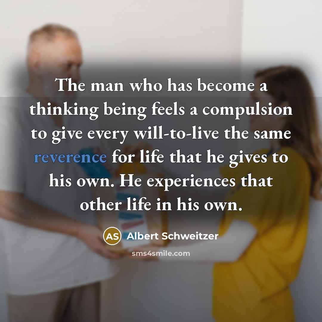 “The man who has become a thinking being feels a compulsion to give every will-to-live the same reverence for life that he gives to his own. He experiences that other life in his own.” quote by Albert Schweitzer