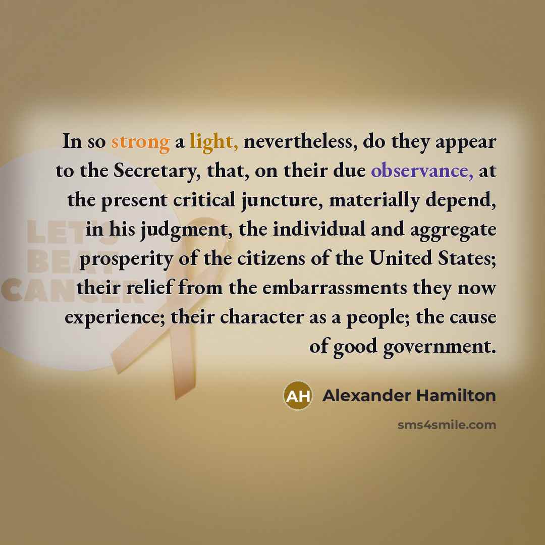“In so strong a light, nevertheless, do they appear to the Secretary, that, on their due observance, at the present critical juncture, materially depend, in his judgment, the individual and aggregate prosperity of the citizens of the United States; their relief from the embarrassments they now…” quote by Alexander Hamilton