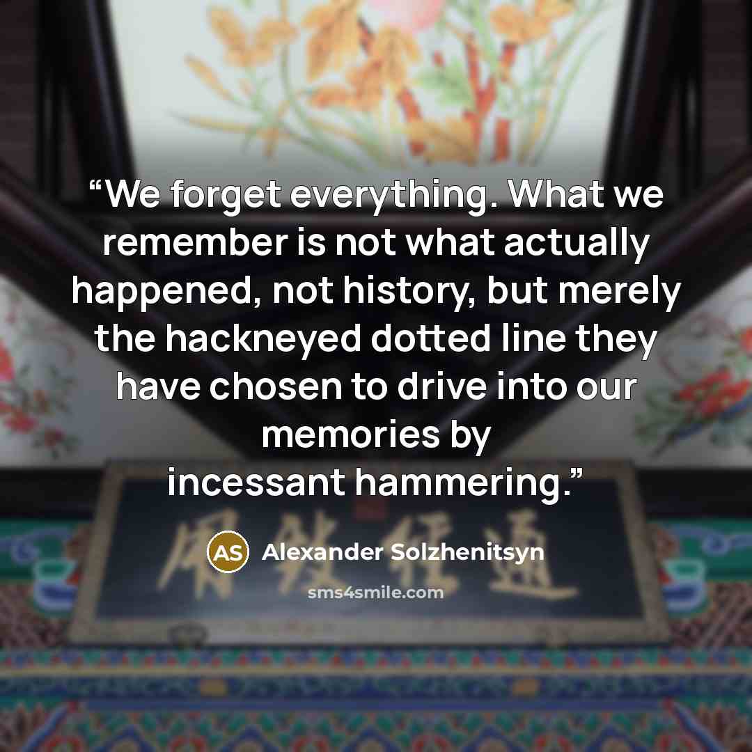 “We forget everything. What we remember is not what actually happened, not history, but merely the hackneyed dotted line they have chosen to drive into our memories by incessant hammering.” quote by Alexander Solzhenitsyn