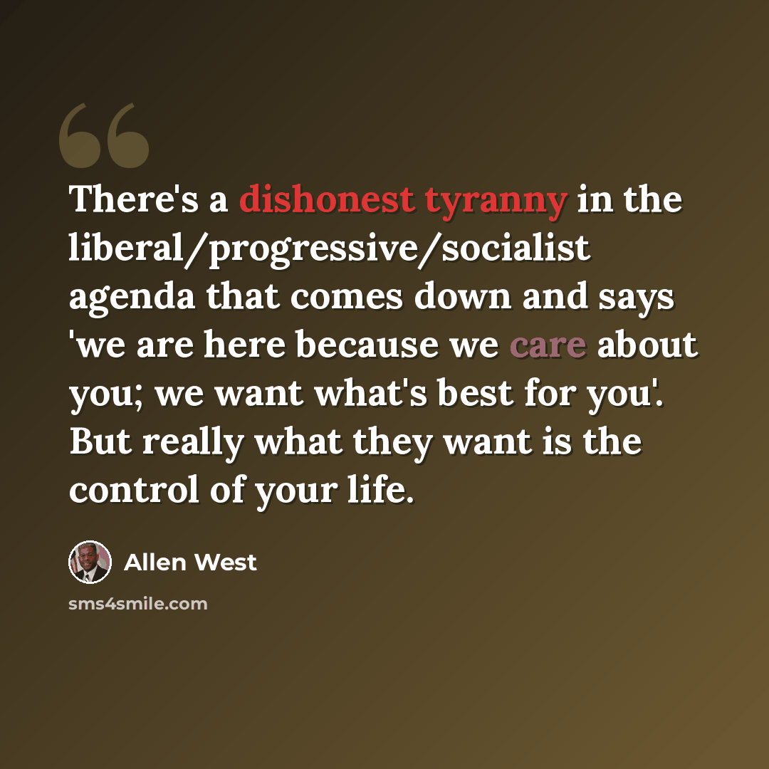 “There's a dishonest tyranny in the liberal/progressive/socialist agenda that comes down and says 'we are here because we care about you; we want what's best for you'. But really what they want is the control of your life.” quote by Allen West