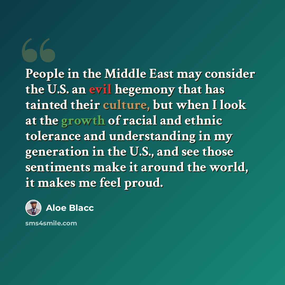 “People in the Middle East may consider the U.S. an evil hegemony that has tainted their culture, but when I look at the growth of racial and ethnic tolerance and understanding in my generation in the U.S., and see those sentiments make it around the world, it makes me feel proud.” quote by Aloe Blacc