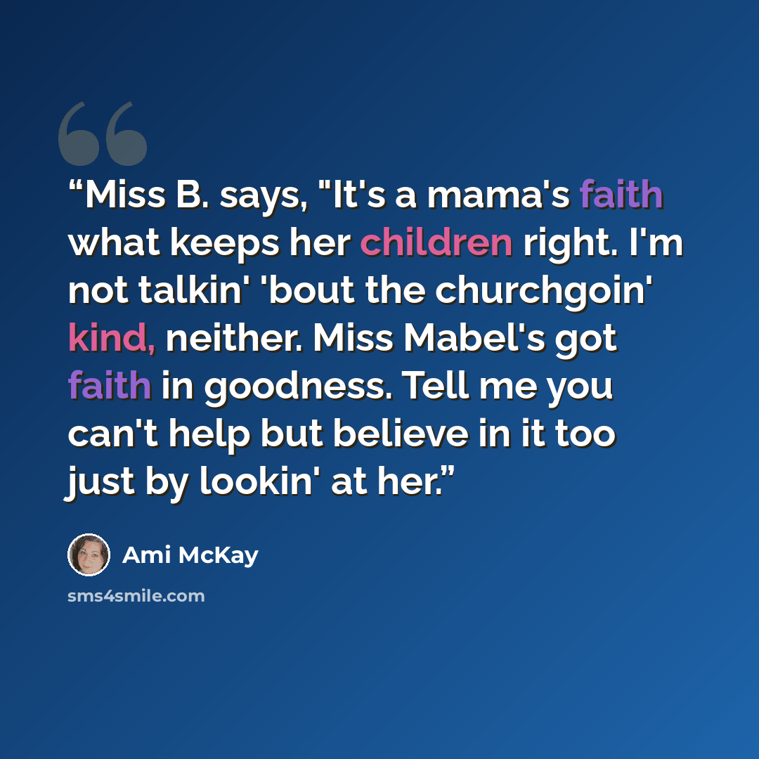 “Miss B. says, "It's a mama's faith what keeps her children right. I'm not talkin' 'bout the churchgoin' kind, neither. Miss Mabel's got faith in goodness. Tell me you can't help but believe in it too just by lookin' at her.” quote by Ami McKay