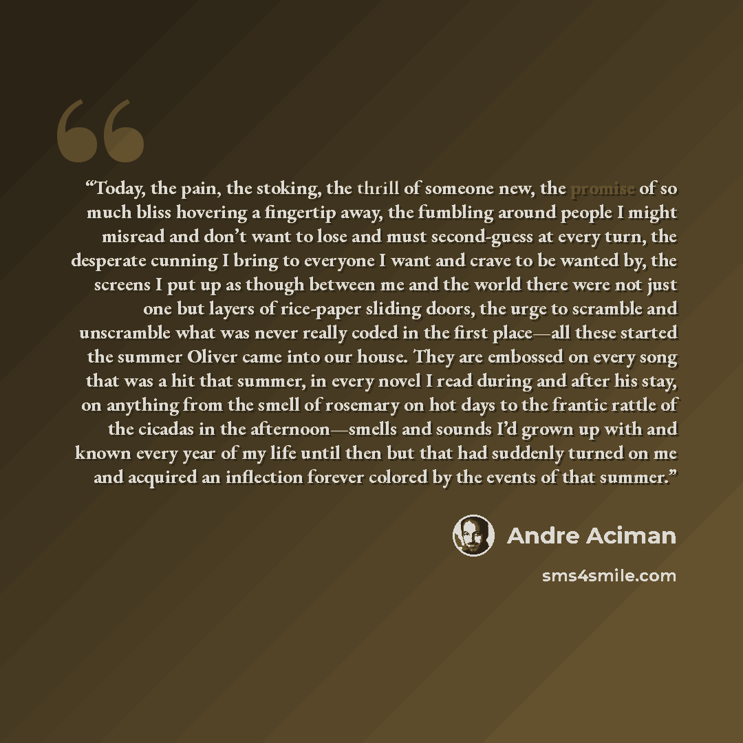 “Today, the pain, the stoking, the thrill of someone new, the promise of so much bliss hovering a fingertip away, the fumbling around people I might misread and don’t want to lose and must second-guess at every turn, the desperate cunning I bring to everyone I want and crave to be wanted by, the…” quote by André Aciman