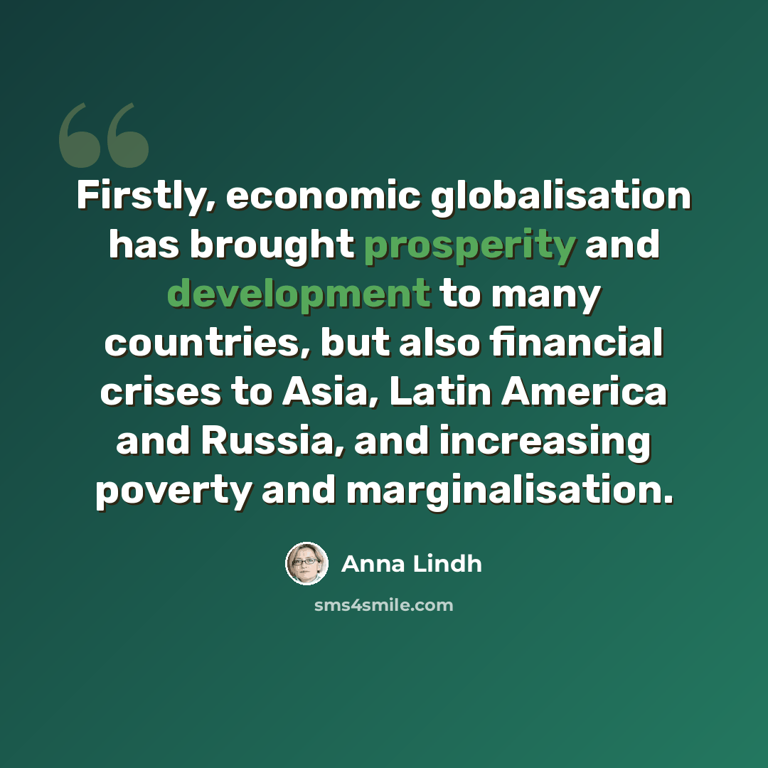 “Firstly, economic globalisation has brought prosperity and development to many countries, but also financial crises to Asia, Latin America and Russia, and increasing poverty and marginalisation.” quote by Anna Lindh