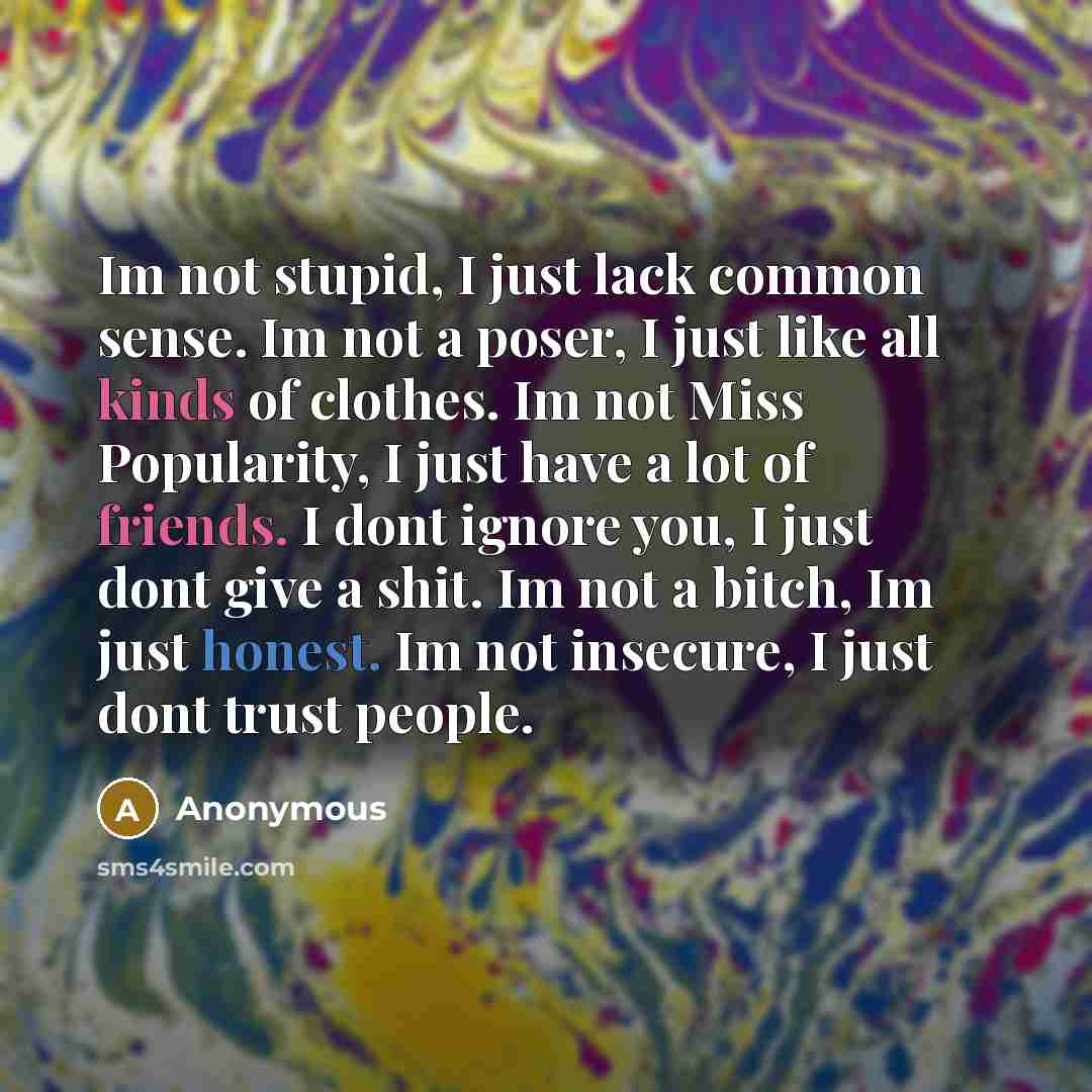 “Im not stupid, I just lack common sense. Im not a poser, I just like all kinds of clothes. Im not Miss Popularity, I just have a lot of friends. I dont ignore you, I just dont give a shit. Im not a bitch, Im just honest. Im not insecure, I just dont trust people.” quote by Anonymous