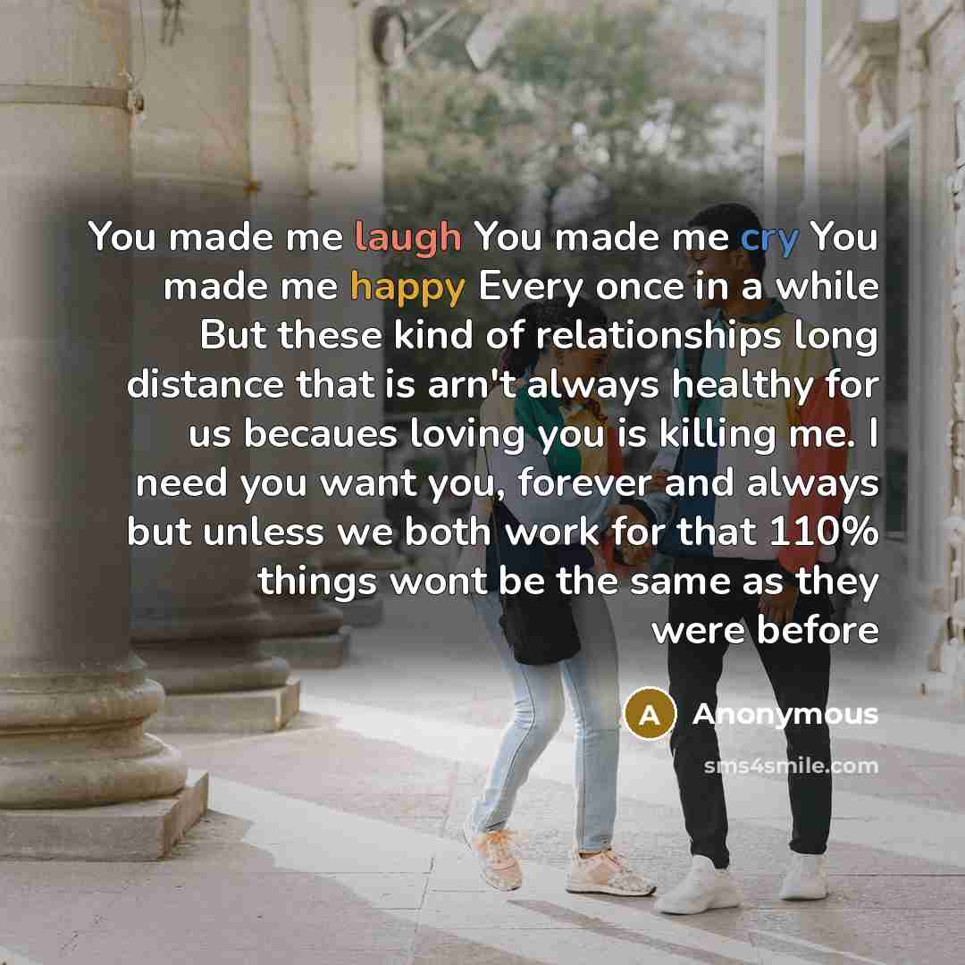 “You made me laugh You made me cry You made me happy Every once in a while But these kind of relationships long distance that is arn't always healthy for us becaues loving you is killing me. I need you want you, forever and always but unless we both work for that 110% things wont be the same as…” quote by Anonymous