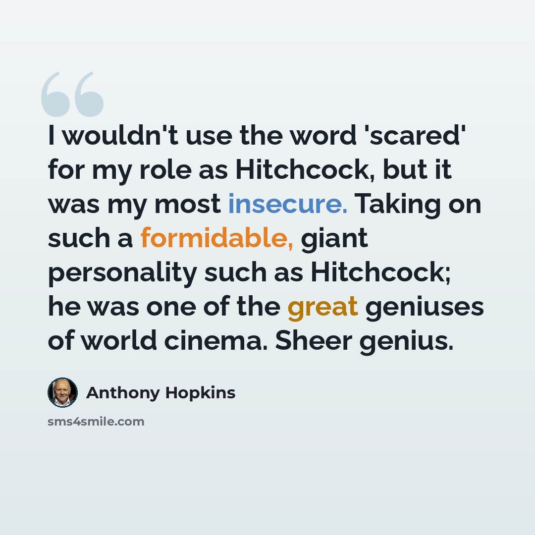 “I wouldn't use the word 'scared' for my role as Hitchcock, but it was my most insecure. Taking on such a formidable, giant personality such as Hitchcock; he was one of the great geniuses of world cinema. Sheer genius.” quote by Anthony Hopkins