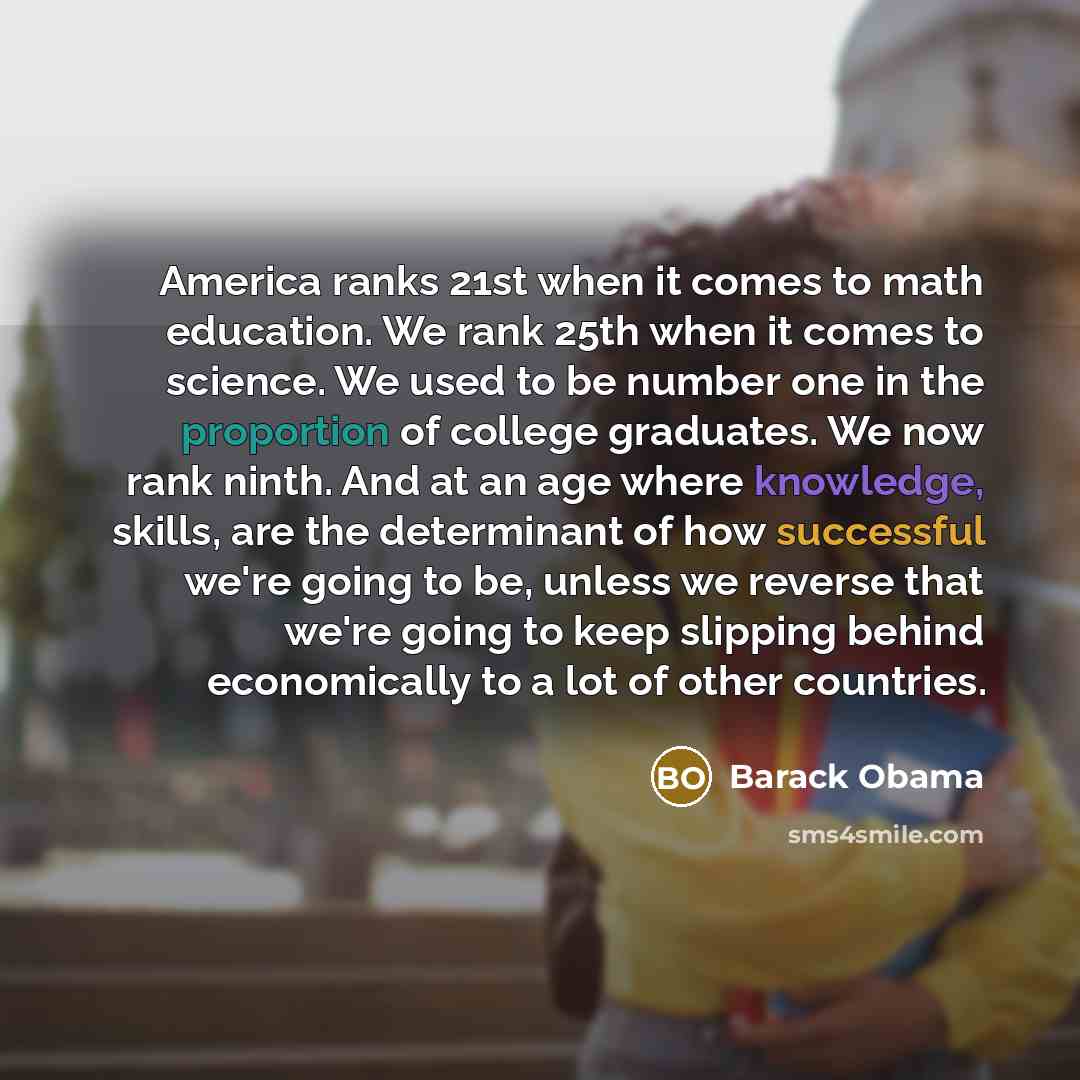 “America ranks 21st when it comes to math education. We rank 25th when it comes to science. We used to be number one in the proportion of college graduates. We now rank ninth. And at an age where knowledge, skills, are the determinant of how successful we're going to be, unless we reverse that…” quote by Barack Obama