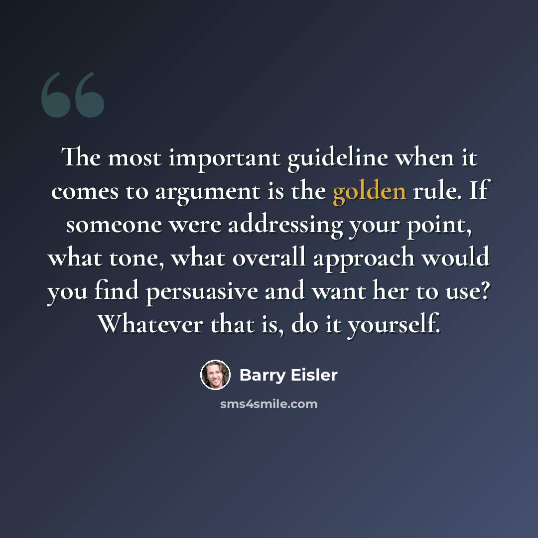 “The most important guideline when it comes to argument is the golden rule. If someone were addressing your point, what tone, what overall approach would you find persuasive and want her to use? Whatever that is, do it yourself.” quote by Barry Eisler