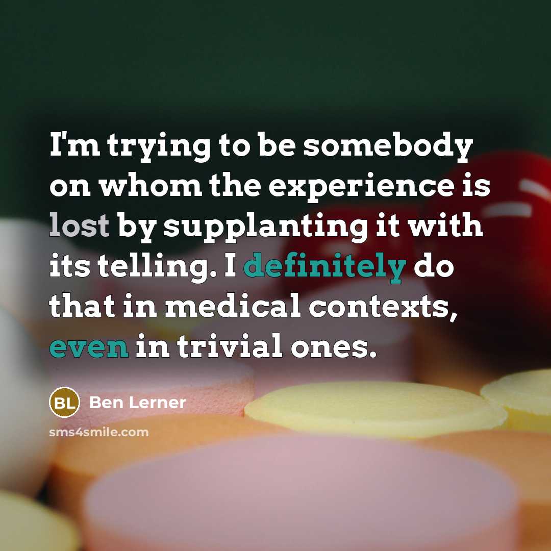 “I'm trying to be somebody on whom the experience is lost by supplanting it with its telling. I definitely do that in medical contexts, even in trivial ones.” quote by Ben Lerner