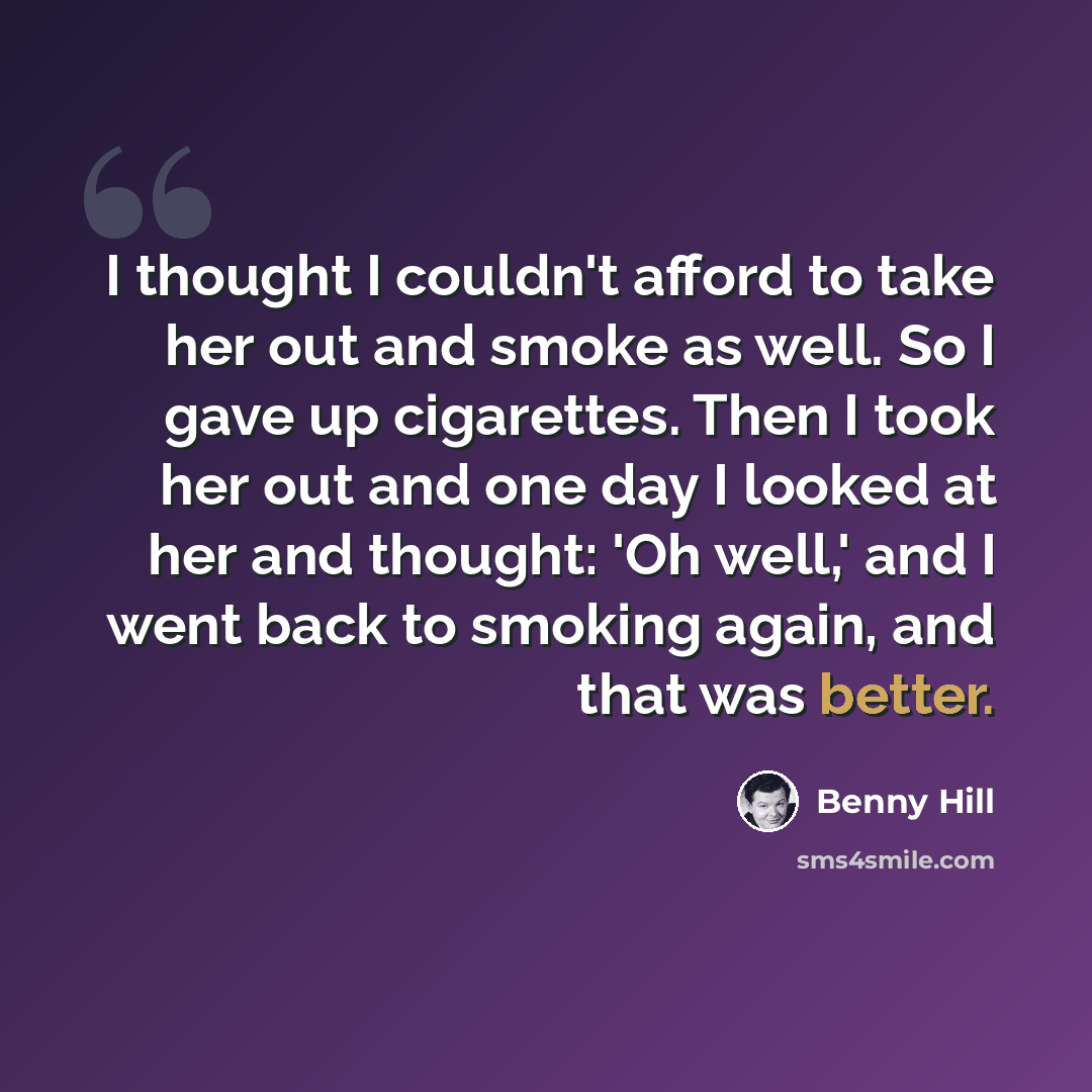 “I thought I couldn't afford to take her out and smoke as well. So I gave up cigarettes. Then I took her out and one day I looked at her and thought: 'Oh well,' and I went back to smoking again, and that was better.” quote by Benny Hill