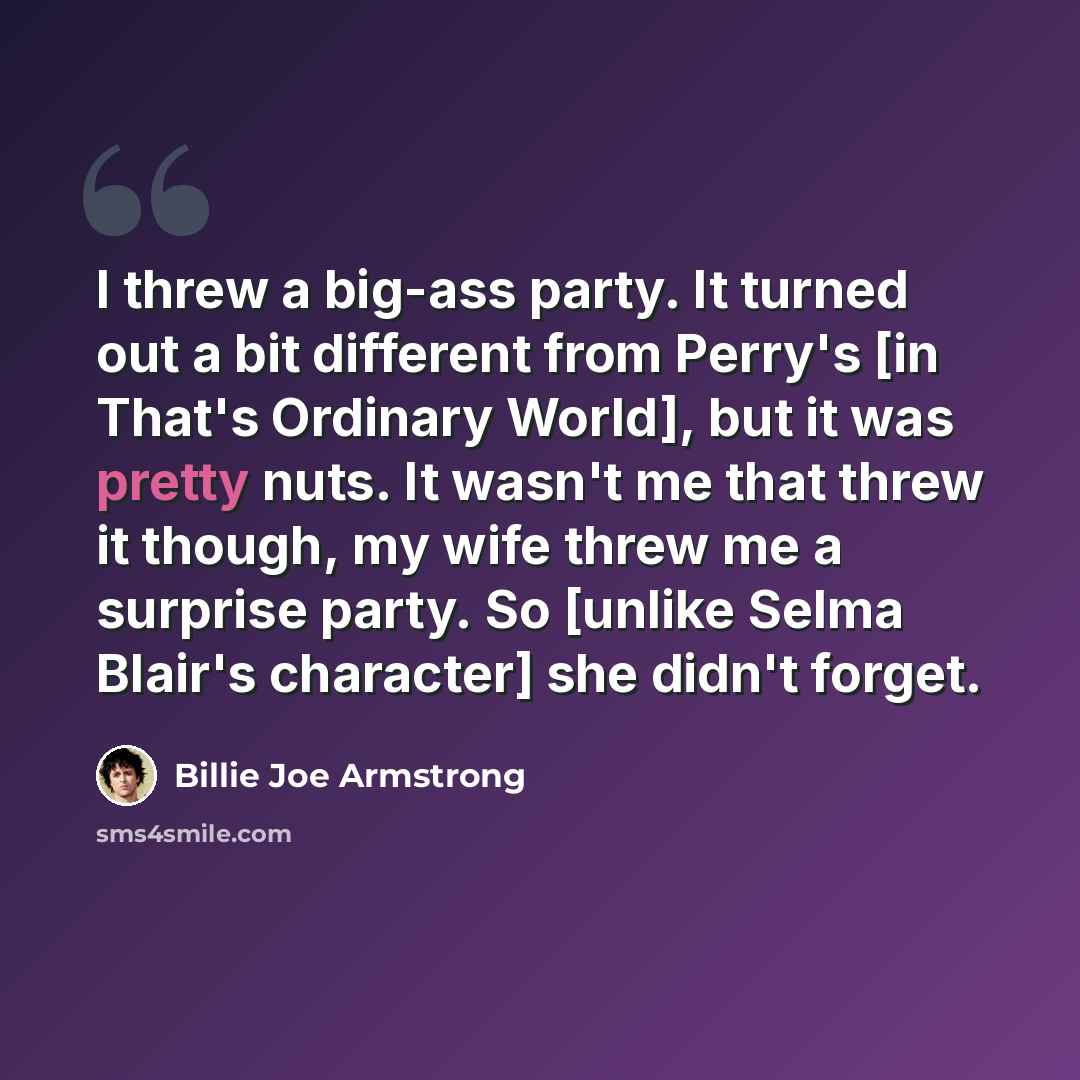 “I threw a big-ass party. It turned out a bit different from Perry's [in That's Ordinary World], but it was pretty nuts. It wasn't me that threw it though, my wife threw me a surprise party. So [unlike Selma Blair's character] she didn't forget.” quote by Billie Joe Armstrong