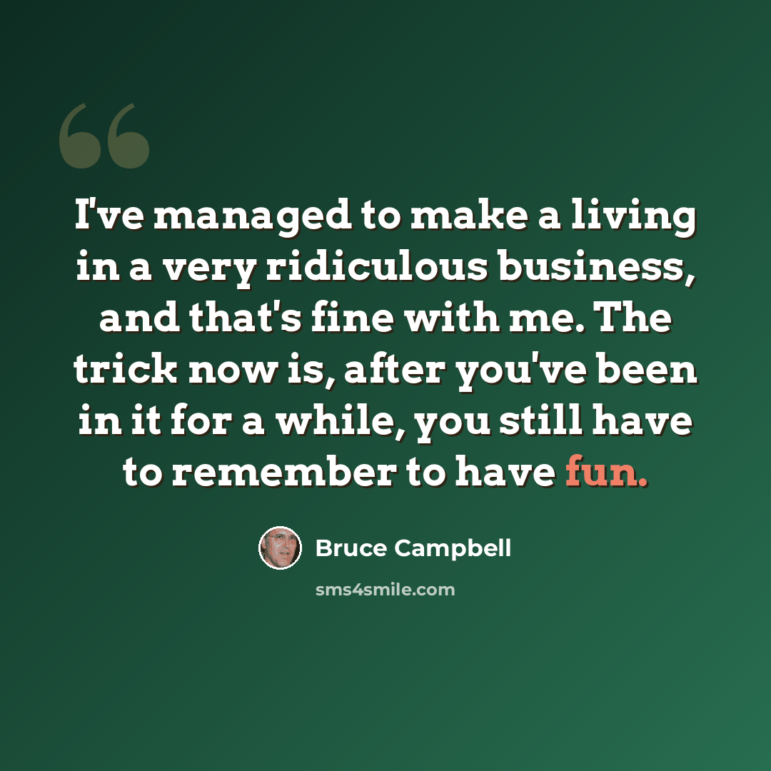 “I've managed to make a living in a very ridiculous business, and that's fine with me. The trick now is, after you've been in it for a while, you still have to remember to have fun.” quote by Bruce Campbell