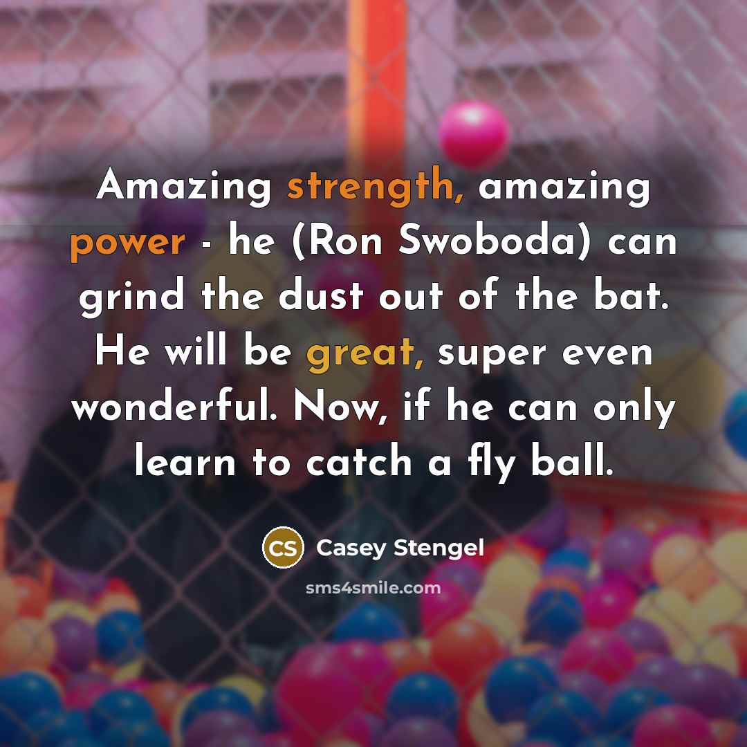 “Amazing strength, amazing power - he (Ron Swoboda) can grind the dust out of the bat. He will be great, super even wonderful. Now, if he can only learn to catch a fly ball.” quote by Casey Stengel