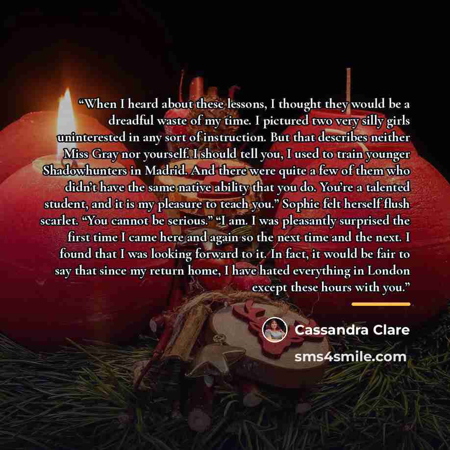 “When I heard about these lessons, I thought they would be a dreadful waste of my time. I pictured two very silly girls uninterested in any sort of instruction. But that describes neither Miss Gray nor yourself. I should tell you, I used to train younger Shadowhunters in Madrid. And there were…” quote by Cassandra Clare