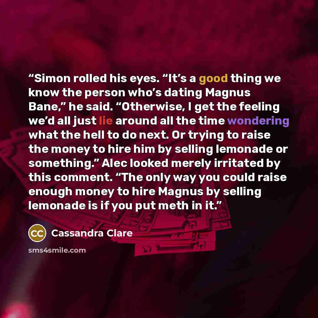 “Simon rolled his eyes. “It’s a good thing we know the person who’s dating Magnus Bane,” he said. “Otherwise, I get the feeling we’d all just lie around all the time wondering what the hell to do next. Or trying to raise the money to hire him by selling lemonade or something.” Alec looked merely…” quote by Cassandra Clare