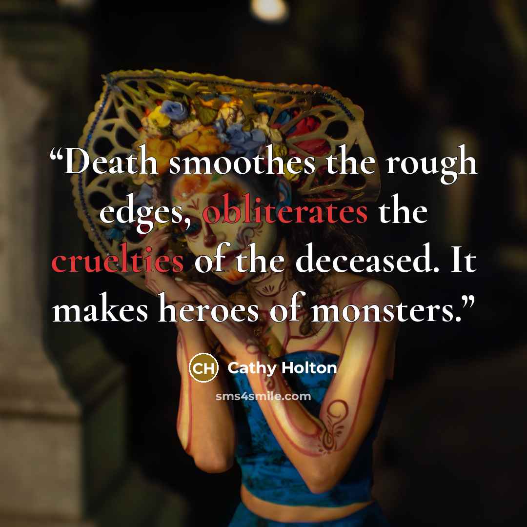 “Death smoothes the rough edges, obliterates the cruelties of the deceased. It makes heroes of monsters.” quote by Cathy Holton