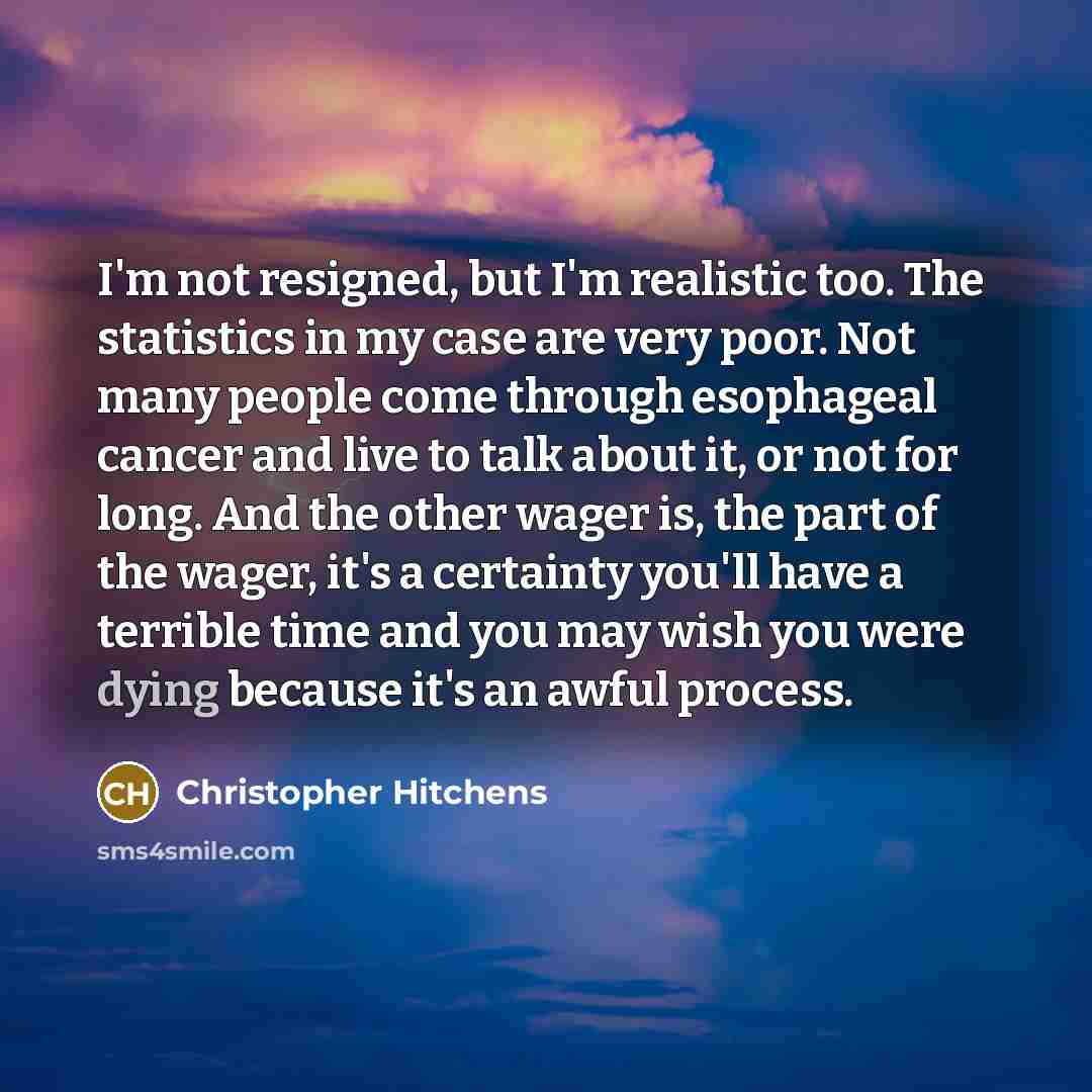 “I'm not resigned, but I'm realistic too. The statistics in my case are very poor. Not many people come through esophageal cancer and live to talk about it, or not for long. And the other wager is, the part of the wager, it's a certainty you'll have a terrible time and you may wish you were dying…” quote by Christopher Hitchens