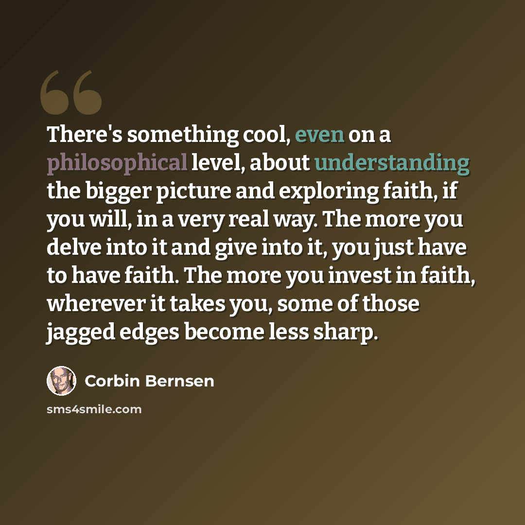 “There's something cool, even on a philosophical level, about understanding the bigger picture and exploring faith, if you will, in a very real way. The more you delve into it and give into it, you just have to have faith. The more you invest in faith, wherever it takes you, some of those jagged…” quote by Corbin Bernsen